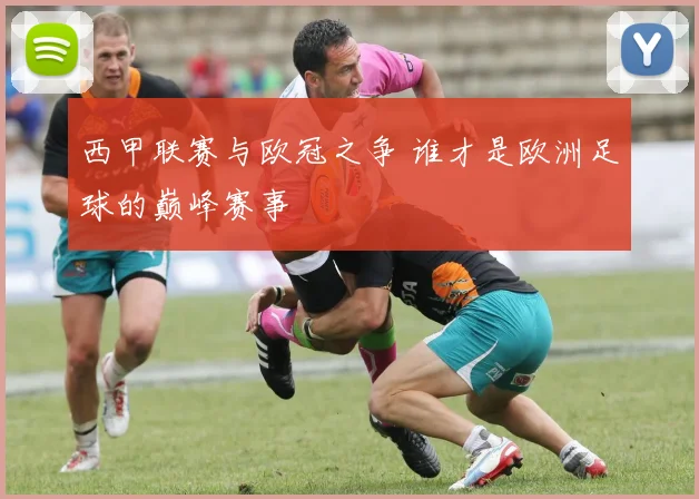 西甲联赛与欧冠之争 谁才是欧洲足球的巅峰赛事