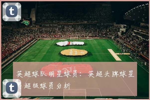 英超球队明星球员:英超头牌球星与超级球员分析