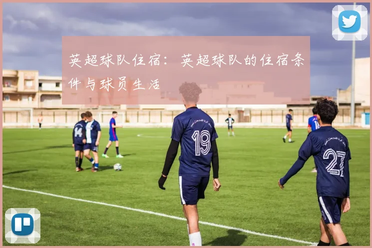 英超球队住宿：英超球队的住宿条件与球员生活