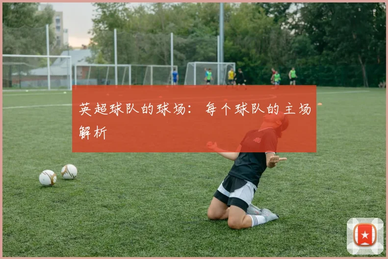 英超球队的球场:每个球队的主场解析