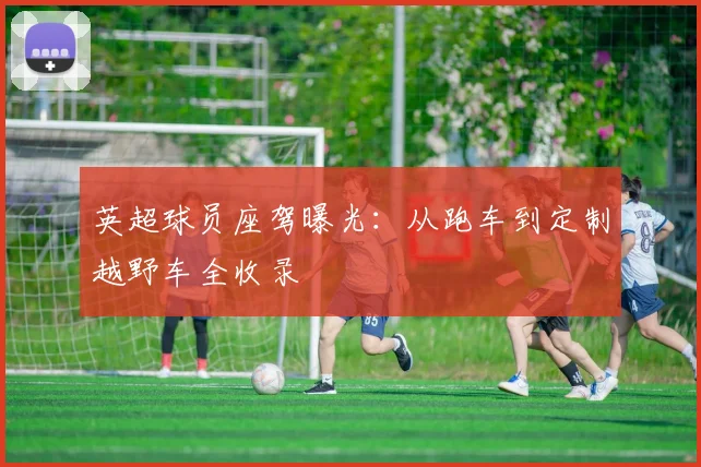 英超球员座驾曝光:从跑车到定制越野车全收录